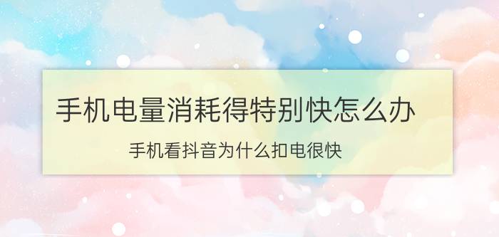 手机电量消耗得特别快怎么办 手机看抖音为什么扣电很快，还发热？